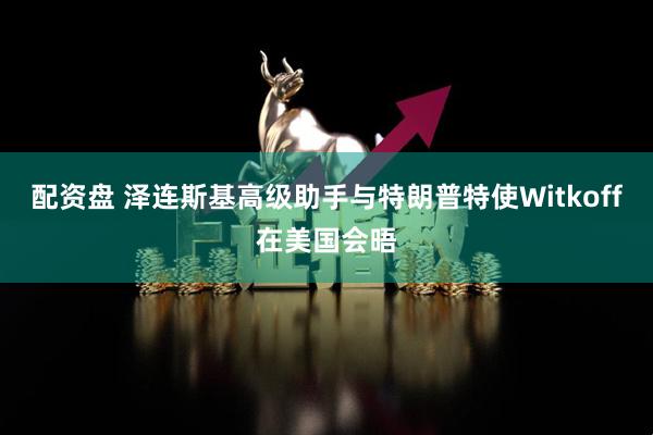 配资盘 泽连斯基高级助手与特朗普特使Witkoff在美国会晤