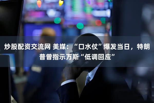 炒股配资交流网 美媒：“口水仗”爆发当日，特朗普曾指示万斯“低调回应”