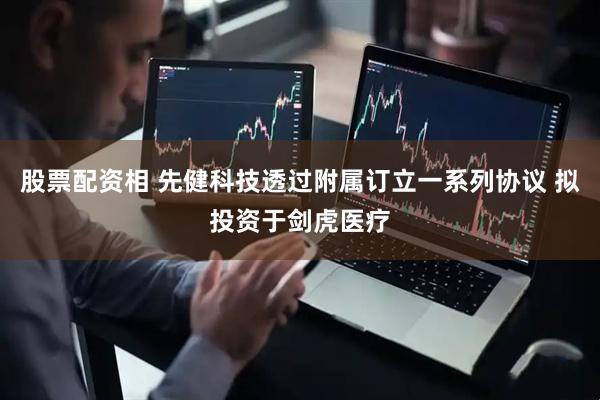 股票配资相 先健科技透过附属订立一系列协议 拟投资于剑虎医疗