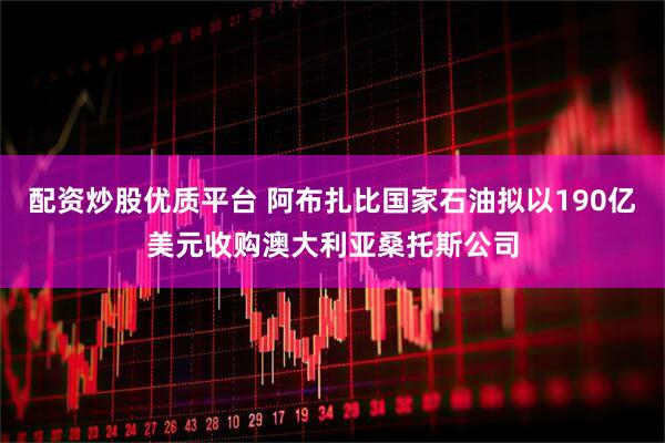 配资炒股优质平台 阿布扎比国家石油拟以190亿美元收购澳大利亚桑托斯公司
