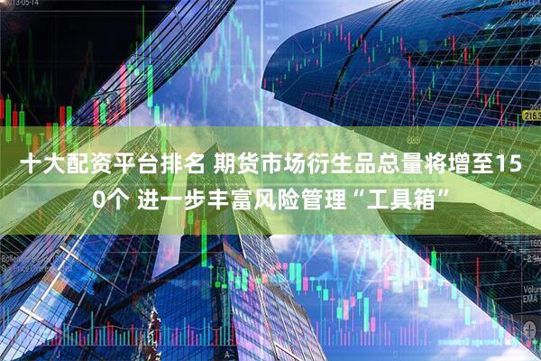 十大配资平台排名 期货市场衍生品总量将增至150个 进一步丰富风险管理“工具箱”