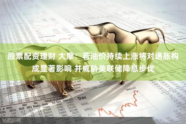 股票配资理财 大摩：若油价持续上涨将对通胀构成显著影响 并威胁美联储降息步伐