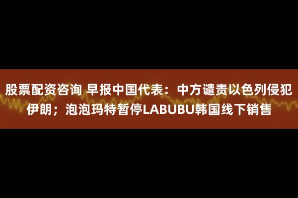 股票配资咨询 早报中国代表：中方谴责以色列侵犯伊朗；泡泡玛特暂停LABUBU韩国线下销售