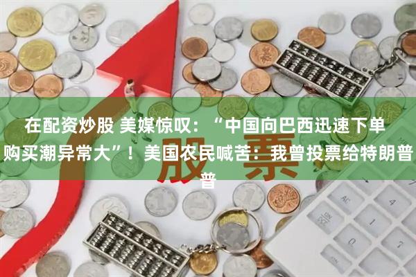 在配资炒股 美媒惊叹：“中国向巴西迅速下单 购买潮异常大”！美国农民喊苦：我曾投票给特朗普