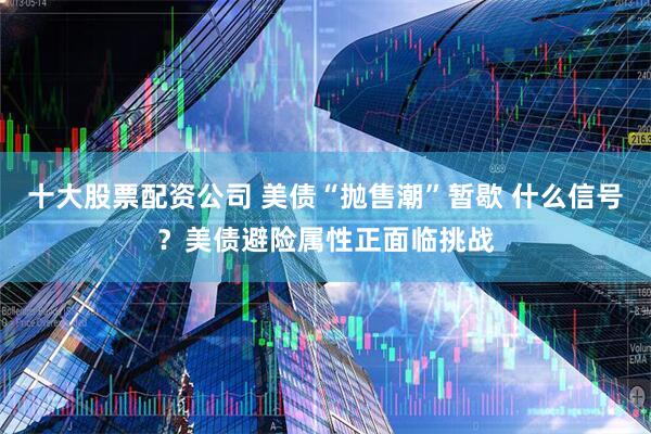 十大股票配资公司 美债“抛售潮”暂歇 什么信号？美债避险属性正面临挑战