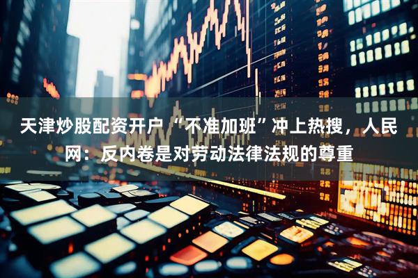 天津炒股配资开户 “不准加班”冲上热搜，人民网：反内卷是对劳动法律法规的尊重