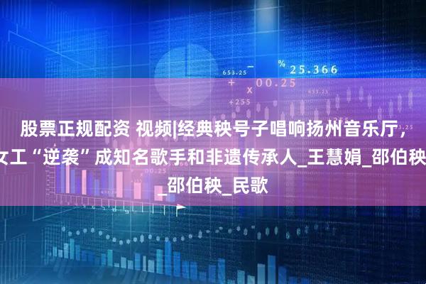 股票正规配资 视频|经典秧号子唱响扬州音乐厅，船厂女工“逆袭”成知名歌手和非遗传承人_王慧娟_邵伯秧_民歌