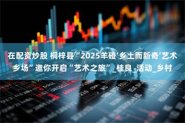 在配资炒股 桐梓县“2025羊磴‘乡土而新奇’艺术乡场”邀你开启“艺术之旅”_桂良_活动_乡村
