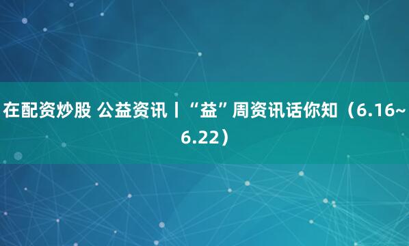 在配资炒股 公益资讯丨“益”周资讯话你知（6.16~6.22）