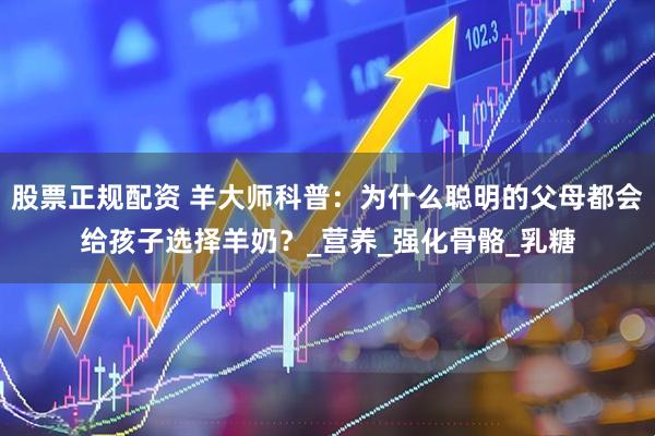 股票正规配资 羊大师科普：为什么聪明的父母都会给孩子选择羊奶？_营养_强化骨骼_乳糖