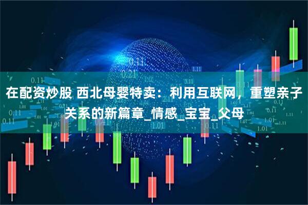 在配资炒股 西北母婴特卖：利用互联网，重塑亲子关系的新篇章_情感_宝宝_父母