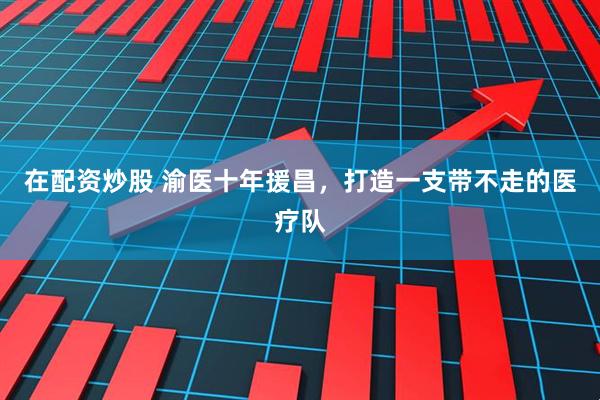 在配资炒股 渝医十年援昌，打造一支带不走的医疗队