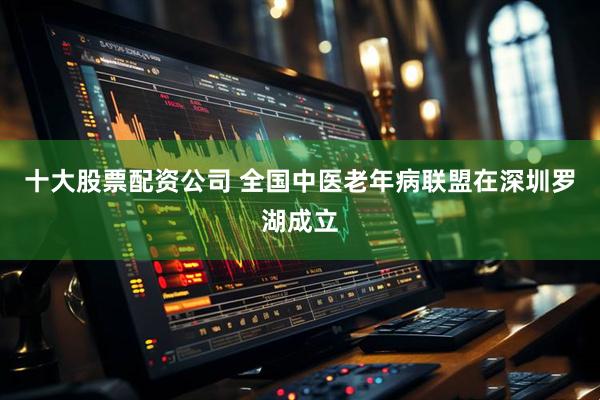 十大股票配资公司 全国中医老年病联盟在深圳罗湖成立