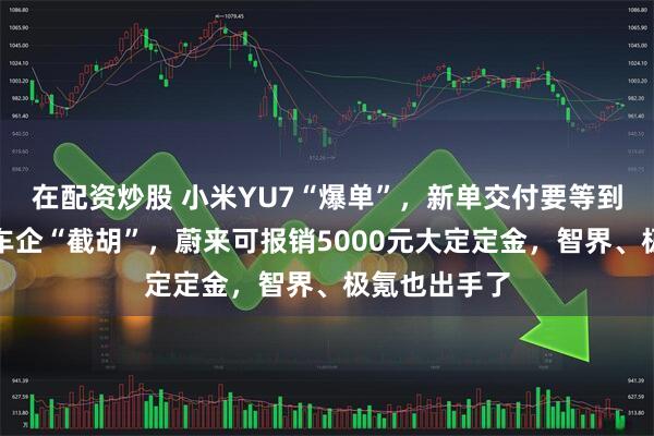 在配资炒股 小米YU7“爆单”，新单交付要等到明年！多家车企“截胡”，蔚来可报销5000元大定定金，智界、极氪也出手了