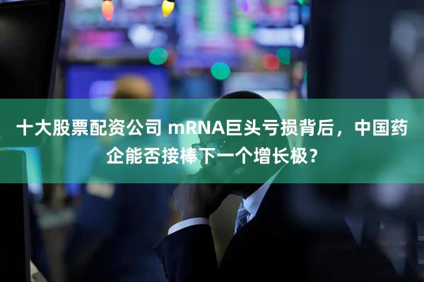 十大股票配资公司 mRNA巨头亏损背后，中国药企能否接棒下一个增长极？