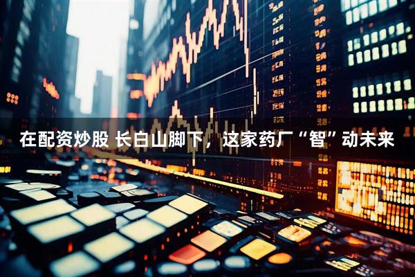 在配资炒股 长白山脚下，这家药厂“智”动未来