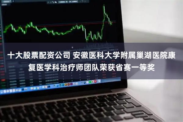 十大股票配资公司 安徽医科大学附属巢湖医院康复医学科治疗师团队荣获省赛一等奖