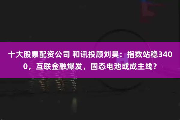 十大股票配资公司 和讯投顾刘昊：指数站稳3400，互联金融爆发，固态电池或成主线？