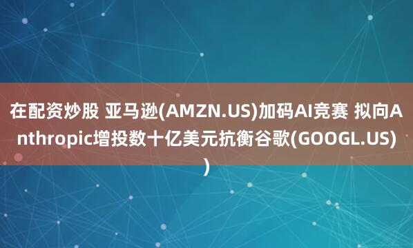 在配资炒股 亚马逊(AMZN.US)加码AI竞赛 拟向Anthropic增投数十亿美元抗衡谷歌(GOOGL.US)