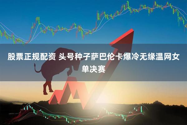 股票正规配资 头号种子萨巴伦卡爆冷无缘温网女单决赛