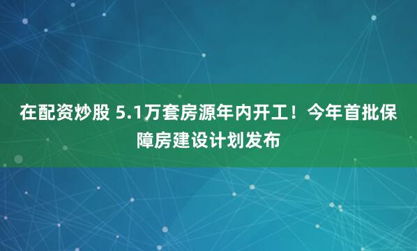 在配资炒股 5.1万套房源年内开工！今年首批保障房建设计划发布
