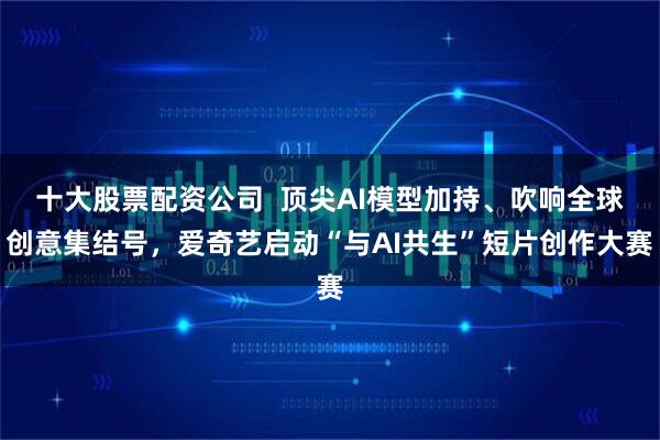 十大股票配资公司  顶尖AI模型加持、吹响全球创意集结号，爱奇艺启动“与AI共生”短片创作大赛