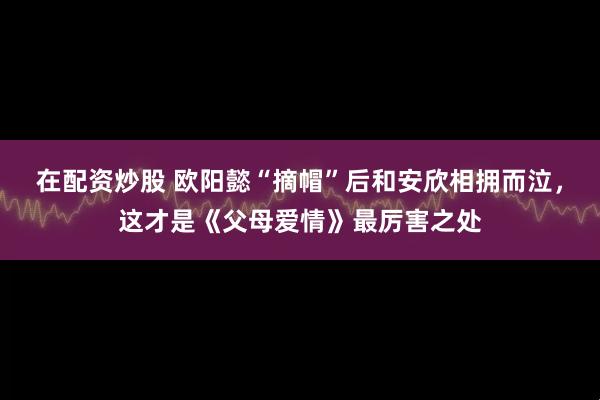 在配资炒股 欧阳懿“摘帽”后和安欣相拥而泣，这才是《父母爱情》最厉害之处