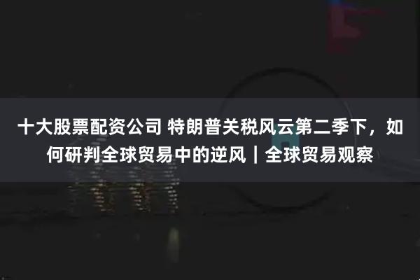 十大股票配资公司 特朗普关税风云第二季下，如何研判全球贸易中的逆风｜全球贸易观察