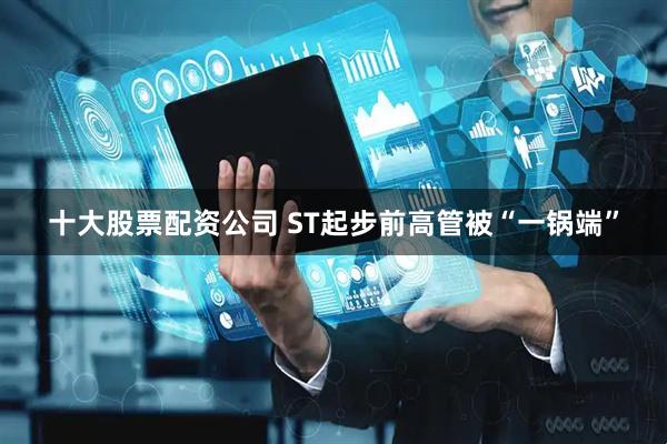 十大股票配资公司 ST起步前高管被“一锅端”