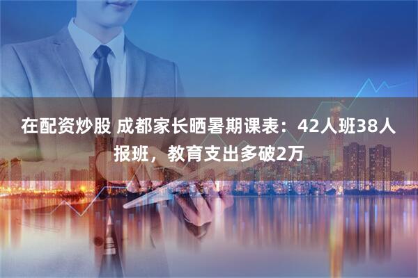 在配资炒股 成都家长晒暑期课表：42人班38人报班，教育支出多破2万