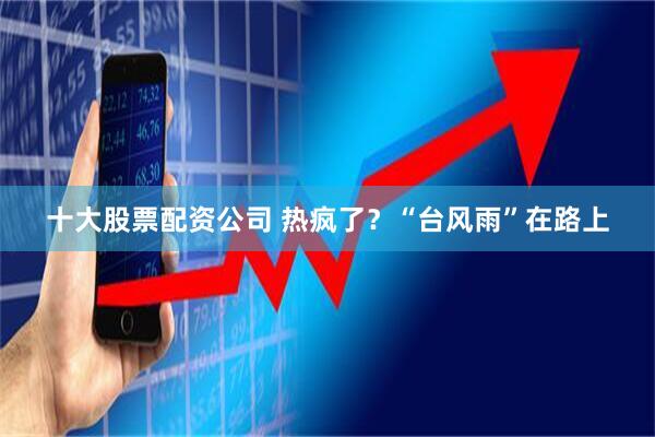 十大股票配资公司 热疯了？“台风雨”在路上