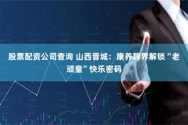 股票配资公司查询 山西晋城：康养跨界解锁“老顽童”快乐密码