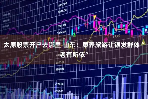 太原股票开户去哪里 山东：康养旅游让银发群体“老有所依”