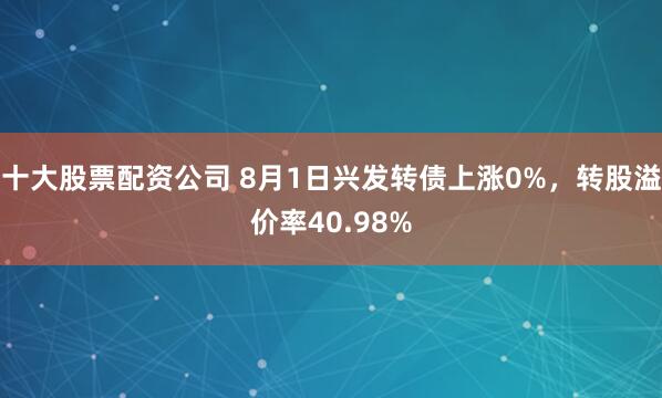 十大股票配资公司 8月1日兴发转债上涨0%，转股溢价率40.98%