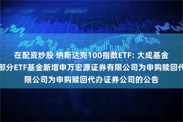 在配资炒股 纳斯达克100指数ETF: 大成基金管理有限公司旗下部分ETF基金新增申万宏源证券有限公司为申购赎回代办证券公司的公告