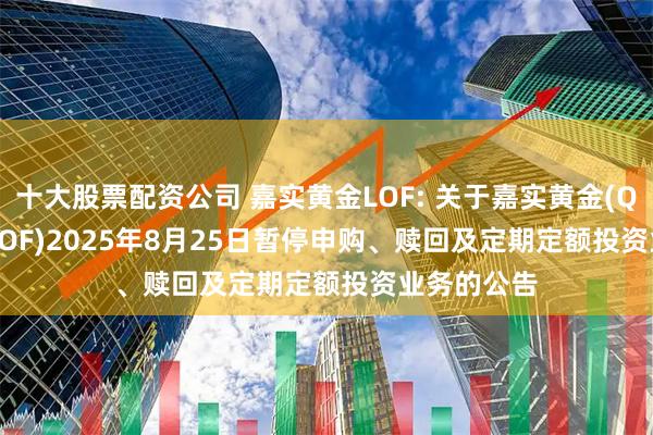 十大股票配资公司 嘉实黄金LOF: 关于嘉实黄金(QDII-FOF-LOF)2025年8月25日暂停申购、赎回及定期定额投资业务的公告