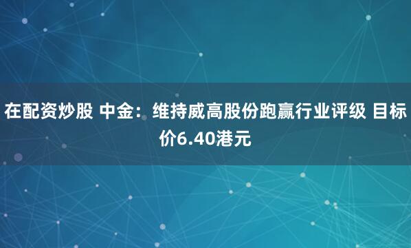 在配资炒股 中金：维持威高股份跑赢行业评级 目标价6.40港元
