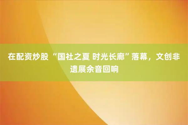 在配资炒股 “国社之夏 时光长廊”落幕，文创非遗展余音回响