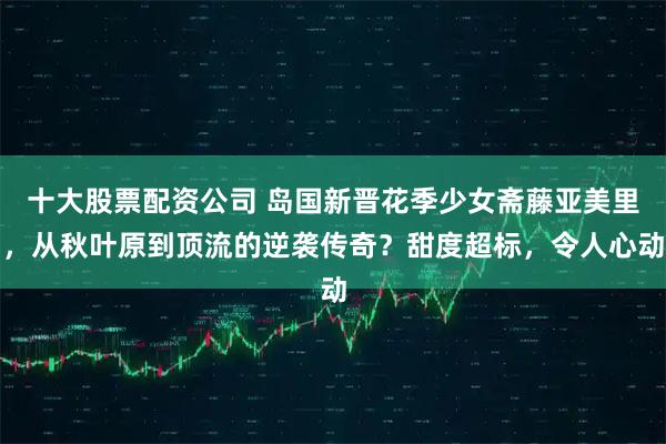 十大股票配资公司 岛国新晋花季少女斋藤亚美里，从秋叶原到顶流的逆袭传奇？甜度超标，令人心动