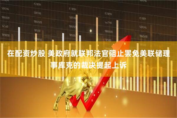 在配资炒股 美政府就联邦法官阻止罢免美联储理事库克的裁决提起上诉