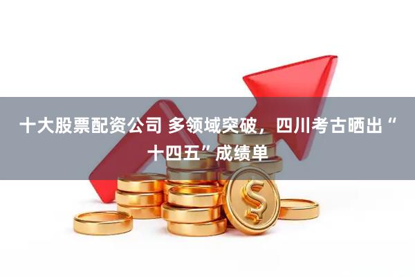 十大股票配资公司 多领域突破，四川考古晒出“十四五”成绩单