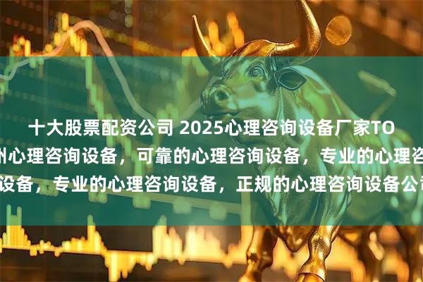 十大股票配资公司 2025心理咨询设备厂家TOP企业品牌推荐排行榜郑州心理咨询设备，可靠的心理咨询设备，专业的心理咨询设备，正规的心理咨询设备公司推荐！