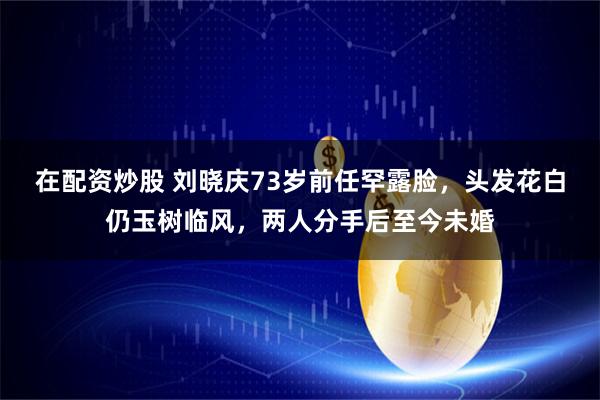 在配资炒股 刘晓庆73岁前任罕露脸，头发花白仍玉树临风，两人分手后至今未婚