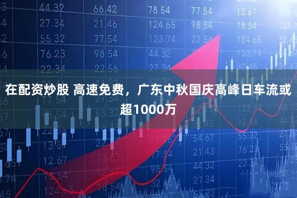 在配资炒股 高速免费,广东中秋国庆高峰日车流或超1000万
