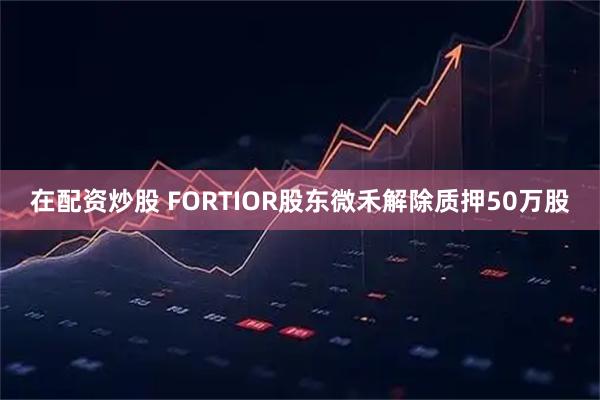 在配资炒股 FORTIOR股东微禾解除质押50万股
