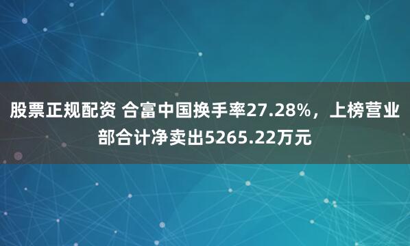 股票正规配资 合富中国换手率27.28%，上榜营业部合计净卖出5265.22万元